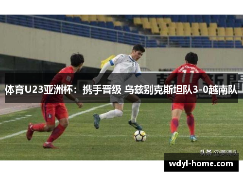 体育U23亚洲杯：携手晋级 乌兹别克斯坦队3-0越南队