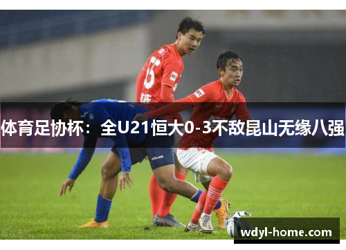 体育足协杯：全U21恒大0-3不敌昆山无缘八强